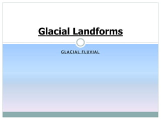 G L A C I A L F L U V I A L
Glacial Landforms
 