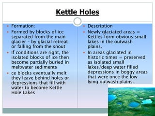 Kettle Holes
 Formation:
 Formed by blocks of ice
separated from the main
glacier – by glacial retreat
or falling from the snout
 If conditions are right, the
isolated blocks of ice then
become partially buried in
meltwater sediments
 ce blocks eventually melt
they leave behind holes or
depressions that fill with
water to become Kettle
Hole Lakes
 Description
 Newly glaciated areas =
Kettles form obvious small
lakes in the outwash
plains.
 In areas glaciated in
historic times = preserved
as isolated small
lakes/deep water filled
depressions in boggy areas
that were once the low
lying outwash plains.
 