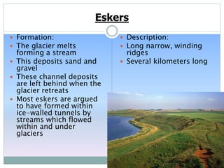 Eskers
 Formation:
 The glacier melts
forming a stream
 This deposits sand and
gravel
 These channel deposits
are left behind when the
glacier retreats
 Most eskers are argued
to have formed within
ice-walled tunnels by
streams which flowed
within and under
glaciers
 Description:
 Long narrow, winding
ridges
 Several kilometers long
 