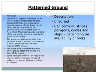 Patterned Ground
 Formation
 This process happens within the active
layer. Cold penetrates faster through
stones faster than the surrounding
material because of their lower specific
heat capacity =the soil directly
underneath a stone is more likely to
freeze first. This freezing and expanding
of the soil pushes the stone towards the
surface (frost heave).
 The stone ascends it pushes the finer
sediment above it upwards too, creating
a more compacted dome of finer
material at the surface.
 The stone eventually surfaces it rolls
under gravity depositing around the
edge of the mound.
 Stone polygons form best on flat ground
whereas stone stripes are elongated
polygons on steeper slopes exceeding
six degrees.
 Description:
 Unsorted
 Can come in: stripes,
polygons, circles and
steps – depending on
availability of rocks
 