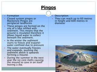 Pingos
 Formation
 Closed system pingos or
Mackenzie Pingos are
periglacial landforms
 These pingos are formed on the
site of a lake infilled with
sediment. This means that the
ground is insulated therefore it
allows liquid water to collect
beneath the sediment.
 In the winter the sediment
starts to freeze and expand-
water confined due to pressure
 The water eventually freezes
and expands, pushing the
sediment above it upwards
forming a mound.
 During the summer in the next
year the ice core melts causing
the mound to cave in on itself
leaving a dip.
 Description:
 They can reach up to 60 metres
in height and 600 metres in
diameter
 