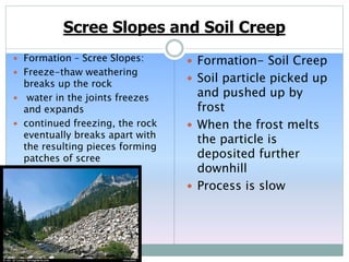 Scree Slopes and Soil Creep
 Formation – Scree Slopes:
 Freeze-thaw weathering
breaks up the rock
 water in the joints freezes
and expands
 continued freezing, the rock
eventually breaks apart with
the resulting pieces forming
patches of scree
 Formation- Soil Creep
 Soil particle picked up
and pushed up by
frost
 When the frost melts
the particle is
deposited further
downhill
 Process is slow
 
