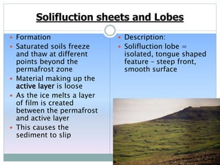 Solifluction sheets and Lobes
 Formation
 Saturated soils freeze
and thaw at different
points beyond the
permafrost zone
 Material making up the
active layer is loose
 As the ice melts a layer
of film is created
between the permafrost
and active layer
 This causes the
sediment to slip
 Description:
 Solifluction lobe =
isolated, tongue shaped
feature – steep front,
smooth surface
 