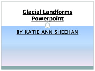 BY KATIE ANN SHEEHAN
Glacial Landforms
Powerpoint
 