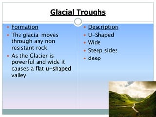 Glacial Troughs
 Formation
 The glacial moves
through any non
resistant rock
 As the Glacier is
powerful and wide it
causes a flat u-shaped
valley
 Description
 U-Shaped
 Wide
 Steep sides
 deep
 