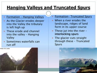Hanging Valleys and Truncated Spurs
 Formation – Hanging Valleys
 As the Glacier erodes deeper
into the Valley the tributary
is left high up
 These erode and channel
into the valley – Hanging
Valley
 Sometimes waterfalls can
run off
 Formation- Truncated Spurs
 When a river erodes the
landscape, ridges of land
form in its upper course
 These jut into the river –
interlocking spurs
 The glacier cuts straight
through these – Truncated
Spurs
 