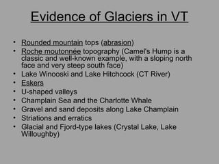 Evidence of Glaciers in VT
• Rounded mountain tops (abrasion)
• Roche moutonnée topography (Camel's Hump is a
classic and well-known example, with a sloping north
face and very steep south face)
• Lake Winooski and Lake Hitchcock (CT River)
• Eskers
• U-shaped valleys
• Champlain Sea and the Charlotte Whale
• Gravel and sand deposits along Lake Champlain
• Striations and erratics
• Glacial and Fjord-type lakes (Crystal Lake, Lake
Willoughby)
 