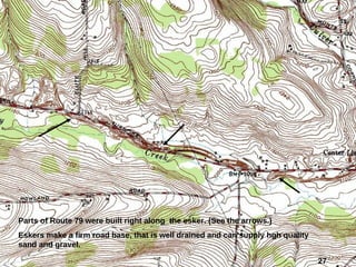 27
Parts of Route 79 were built right along the esker. (See the arrows.)
Eskers make a firm road base, that is well drained and can supply hgh quality
sand and gravel.
 