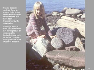 Glacial deposits
such as these at
Croton Point in the
Lower Hudson River
contain rocks that
have been
transported by the
moving ice.
Although most of
New York State does
not have igneous or
metamorphic
bedrock, these rock
types are common
throughout the state
in glacial deposits.
28
 