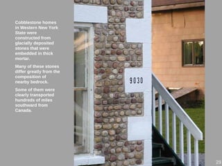 Cobblestone homes
in Western New York
State were
constructed from
glacially deposited
stones that were
embedded in thick
mortar.
Many of these stones
differ greatly from the
composition of
nearby bedrock.
Some of them were
clearly transported
hundreds of miles
southward from
Canada.
29
 