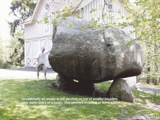 Occasionally an erratic is left perched on top of smaller boulders
after many years of erosion. This perched erratic is at North Salem
in Westchester County.
31
 