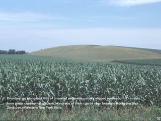 Drumlins are elongated hills of unsorted sediment, usually aligned north-south. Drumlins
form under continental glaciers. Hundreds of them can be seen between Rochester and
Syracuse in Western New York State.
32
 