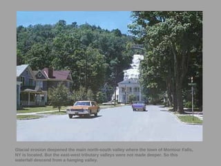 44
Glacial erosion deepened the main north-south valley where the town of Montour Falls,
NY is located. But the east-west tributary valleys were not made deeper. So this
waterfall descend from a hanging valley.
 