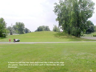 A kame is a hill that has been deposited like a delta at the edge
of a glacier. This kame is in a town park in Shortsville, NY, near
Rochester.
56
 
