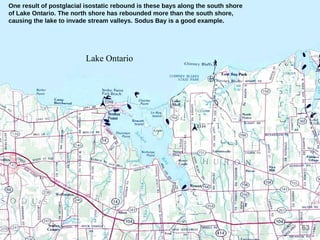 63
One result of postglacial isostatic rebound is these bays along the south shore
of Lake Ontario. The north shore has rebounded more than the south shore,
causing the lake to invade stream valleys. Sodus Bay is a good example.
Lake Ontario
 