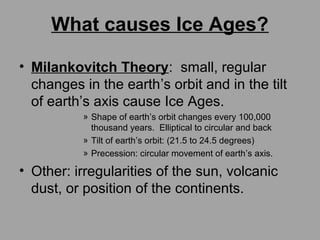What causes Ice Ages?
• Milankovitch Theory: small, regular
changes in the earth’s orbit and in the tilt
of earth’s axis cause Ice Ages.
» Shape of earth’s orbit changes every 100,000
thousand years. Elliptical to circular and back
» Tilt of earth’s orbit: (21.5 to 24.5 degrees)
» Precession: circular movement of earth’s axis.
• Other: irregularities of the sun, volcanic
dust, or position of the continents.
 