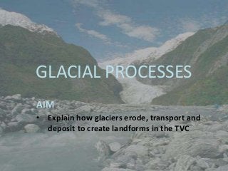 GLACIAL PROCESSES
AIM
• Explain how glaciers erode, transport and
  deposit to create landforms in the TVC
 
