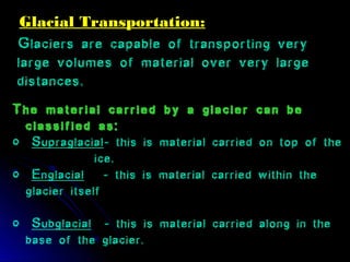 Glacial Transportation:Glacial Transportation:
Glaciers are capable of transporting very
large volumes of material over very large
distances..
The material carried by a glacier can be
classified as:
o Supraglacial- this is material carried on top of the
ice.
o Englacial - this is material carried within the
glacier itself
o Subglacial - this is material carried along in the
base of the glacier.
 
