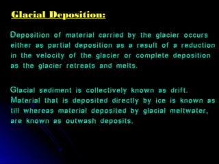 Glacial Deposition:Glacial Deposition:
Deposition of material carried by the glacier occurs
either as partial deposition as a result of a reduction
in the velocity of the glacier or complete deposition
as the glacier retreats and melts.
Glacial sediment is collectively known as drift.
Material that is deposited directly by ice is known as
till whereas material deposited by glacial meltwater,
are known as outwash deposits..
 