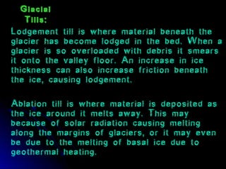 Glacial
Tills:
Lodgement till is where material beneath the
glacier has become lodged in the bed. When a
glacier is so overloaded with debris it smears
it onto the valley floor. An increase in ice
thickness can also increase friction beneath
the ice, causing lodgement.
Ablation till is where material is deposited as
the ice around it melts away. This may
because of solar radiation causing melting
along the margins of glaciers, or it may even
be due to the melting of basal ice due to
geothermal heating.
 