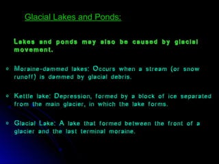 Lakes and ponds may also be caused by glacial
movement.
o Moraine-dammed lakes: Occurs when a stream (or snow
runoff) is dammed by glacial debris.
o Kettle lake: Depression, formed by a block of ice separated
from the main glacier, in which the lake forms.
o Glacial Lake: A lake that formed between the front of a
glacier and the last terminal moraine.
Glacial Lakes and Ponds:Glacial Lakes and Ponds:
 