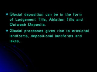 Glacial deposition can be in the form
of Lodgement Tills, Ablation Tills and
Outwash Deposits.
Glacial processes gives rise to erosional
landforms, depositional landforms and
lakes.
 