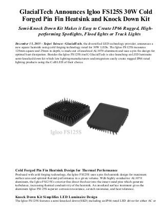 GlacialTech Announces Igloo FS125S 30W Cold
Forged Pin Fin Heatsink and Knock Down Kit
Semi-Knock Down Kit Makes it Easy to Create IP66 Rugged, High-
performing Spotlights, Flood lights or Track Lights
December 15, 2015 - Taipei Taiwan - GlacialTech, the diversified LED technology provider, announces a
new square heatsink using cold forging technology rated for 30W LEDs. The Igloo FS125S measures
125mm square and 25mm in depth, is made out of anodized AL1070 aluminum and uses a pin fin design for
optimal heat dissipation. Besides the Igloo FS125S itself, GlacialTech is also launching an LED luminaire
semi-knocked down kit which lets lighting manufacturers and integrators easily create rugged IP66 rated
lighting products using the CoB LED of their choice.
Cold Forged Pin Fin Heatsink Design for Thermal Performance
Produced with cold forging technology, the Igloo FS125S uses a pin fin heatsink design for maximum
surface area and optimal thermal performance in a given volume. With highly conductive AL1070
aluminum, the Igloo FS125S’s exterior fins direct fresh air into the inner round pins which generate
turbulence, increasing thermal conductivity of the heatsink. An anodized surface treatment gives the
aluminum Igloo FS125S superior corrosion resistance, scratch resistance, and heat tolerance.
Knock Down Kit Simplifies LED Luminaire Design
The Igloo FS125S features a semi-knocked down (SKD) including an IP66 rated LED driver for either AC or
 