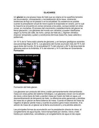 GLACIARES
Un glaciar es una gruesa masa de hielo que se origina en la superficie terrestre
por acumulación, compactación y recristalización de la nieve, mostrando
evidencias de flujo en el pasado o en la actualidad. Su existencia es posible
cuando la precipitación anual de nieve supera la evaporada en verano, por lo cual
la mayoría se encuentra en zonas cercanas a los polos, aunque existen en otras
zonas, en montañas. El proceso del crecimiento y establecimiento del glaciar se
llama glaciación. Los glaciares del mundo son variados y pueden clasificarse
según su forma (de valle, de nicho, campo de hielo etc.), régimen climático
(tropical, temperado o polar) o condiciones térmicas (base fría, base caliente o
politermal).
Un 10 % de la Tierra está cubierta de glaciares, y en tiempos geológicos recientes
ese porcentaje llegó al 30 %. Los glaciares del mundo acumulan más del 75 % del
agua dulce del mundo. En la actualidad 91 % del volumen y 84 % del área total de
glaciares está en la Antártida, 8 % del volumen y 14 % del área en Groenlandia
Formación
Formación del hielo glaciar.
Los glaciares son producto del clima y están permanentemente intercambiando
masa con otras partes del sistema hidrológico. Los glaciares crecen con la adición
de nieve y otros tipos de hielo y pierden masa por fusión de hielo en agua y el
desmembramiento de témpanos de hielo. La diferencia entre ganancias y pérdidas
de masa de un glaciar se llama balance de masa. Cuando el balance de masa da
negativo el glaciar pierde masa y cuando es positivo gana masa creciendo. A la
adición de masa de un glaciar se le llama acumulación y a la pérdida ablación.
Las principales formas de acumulación son la precipitación directa de nieve, el
congelamiento de agua líquida, nieve transportada por vientos, nieve y hielo
traídos por avalanchas, cencelladas y el congelamiento de agua en las capas
 