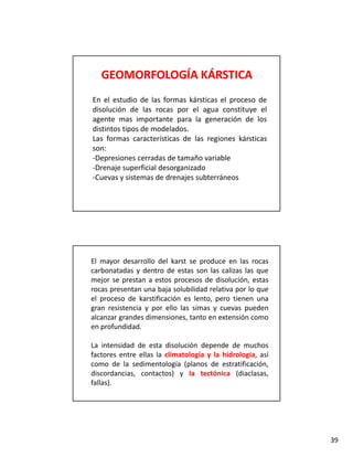 GEOMORFOLOGÍA KÁRSTICA
En el estudio de las formas kársticas el proceso de
disolución de las
di l ió d l rocas por el agua constituye el
                                l          tit     l
agente mas importante para la generación de los
distintos tipos de modelados.
Las formas características de las regiones kársticas
son:
‐Depresiones cerradas de tamaño variable
 Depresiones
‐Drenaje superficial desorganizado
‐Cuevas y sistemas de drenajes subterráneos




El mayor desarrollo del karst se produce en las rocas
carbonatadas y dentro de estas son las calizas las que
mejor se prestan a estos procesos de disolución, estas
rocas presentan una baja solubilidad relativa por lo que
el proceso de karstificación es lento pero tienen una
                                 lento,
gran resistencia y por ello las simas y cuevas pueden
alcanzar grandes dimensiones, tanto en extensión como
en profundidad.

La intensidad de esta disolución depende de muchos
factores entre ellas la climatología y la hidrología, así
como de la sedimentología (planos de estratificación,
discordancias, contactos) y la tectónica (diaclasas,
fallas).




                                                            39
 