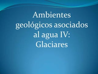 Ambientes
geológicos asociados
     al agua IV:
      Glaciares
 