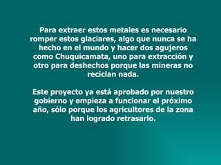 Para extraer estos metales es necesario romper estos glaciares, algo que nunca se ha hecho en el mundo y hacer dos agujeros como Chuquicamata, uno para extracción y otro para deshechos porque las mineras no reciclan nada. Este proyecto ya está aprobado por nuestro gobierno y empieza a funcionar el próximo año, sólo porque los agricultores de la zona han logrado retrasarlo. 
