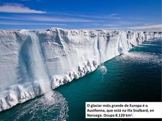 O glaciar máis grande de Europa é o
Austfonna, que está na illa Svalbard, en
Noruega. Ocupa 8.120 km2
.
 