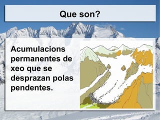 Que son?
Acumulacions
permanentes de
xeo que se
desprazan polas
pendentes.
 