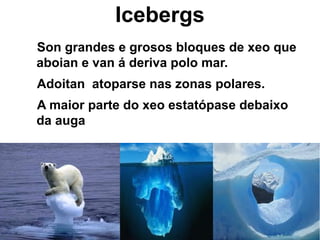 Icebergs
Son grandes e grosos bloques de xeo que
aboian e van á deriva polo mar.
Adoitan atoparse nas zonas polares.
A maior parte do xeo estatópase debaixo
da auga
 