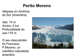 Perito Moreno
Atópase en América
do Sur (Arxentina)
Alto: 74 m
Ancho: 5 km
Profundidade do
xeo:170 m
O seu descubridor
foi Francisco
P.Moreno, un
cientifico naturalista
arxentino
 