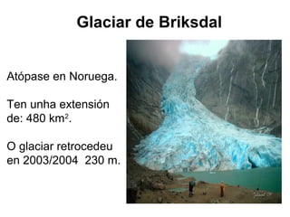 Glaciar de Briksdal
Atópase en Noruega.
Ten unha extensión
de: 480 km2
.
O glaciar retrocedeu
en 2003/2004 230 m.
 
