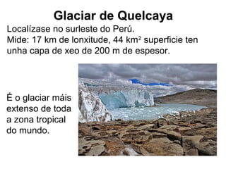 Glaciar de Quelcaya
Localízase no surleste do Perú.
Mide: 17 km de lonxitude, 44 km2
superficie ten
unha capa de xeo de 200 m de espesor.
É o glaciar máis
extenso de toda
a zona tropical
do mundo.
 