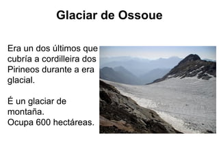 Glaciar de Ossoue
Era un dos últimos que
cubría a cordilleira dos
Pirineos durante a era
glacial.
É un glaciar de
montaña.
Ocupa 600 hectáreas.
 