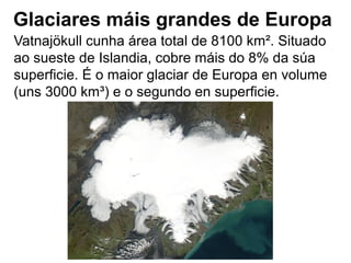 Glaciares máis grandes de Europa
Vatnajökull cunha área total de 8100 km². Situado
ao sueste de Islandia, cobre máis do 8% da súa
superficie. É o maior glaciar de Europa en volume
(uns 3000 km³) e o segundo en superficie.
 