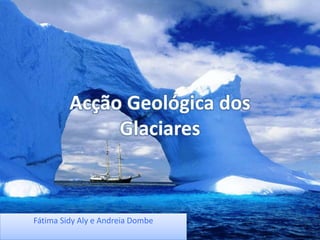 Acção Geológica dos
Glaciares
Fátima Sidy Aly e Andreia Dombe
 