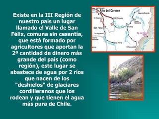 Existe en la III Región de nuestro país un lugar llamado el Valle de San Félix, comuna sin cesantía, que está formado por agricultores que aportan la 2ª cantidad de dinero más grande del país (como región), este lugar se abastece de agua por 2 ríos que nacen de los "deshielos" de glaciares cordilleranos que los rodean y que tienen el agua más pura de Chile. 