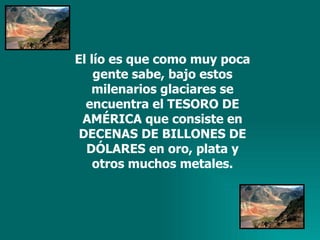 El lío es que como muy poca gente sabe, bajo estos milenarios glaciares se encuentra el TESORO DE AMÉRICA que consiste en DECENAS DE BILLONES DE DÓLARES en oro, plata y otros muchos metales. 