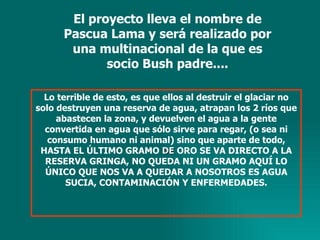 El proyecto lleva el nombre de Pascua Lama y será realizado por una multinacional de la que es socio Bush padre.... Lo terrible de esto, es que ellos al destruir el glaciar no solo destruyen una reserva de agua, atrapan los 2 ríos que abastecen la zona, y devuelven el agua a la gente convertida en agua que sólo sirve para regar, (o sea ni consumo humano ni animal) sino que aparte de todo, HASTA EL ÚLTIMO GRAMO  DE  ORO SE VA DIRECTO A LA RESERVA GRINGA, NO QUEDA NI UN GRAMO AQUÍ LO ÚNICO QUE NOS VA A QUEDAR A NOSOTROS ES AGUA SUCIA, CONTAMINACIÓN Y ENFERMEDADES. 