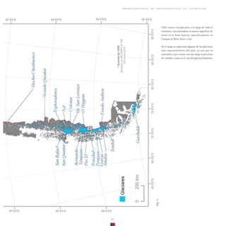 GLACIARES DE CHILE
DIRECCIÓN GENERAL DE AGUAS - DGA
MINISTERIO DE OBRAS PÚBLICAS - MOP
09
Chile cuenta con glaciares a lo largo de todo el
territorio, concentrándose la mayor superficie de
éstos en la Zona Austral, específicamente en
Campos de Hielo Norte y Sur.
En el mapa se muestran algunos de los glaciares
más representativos del país, ya sea por su
extensión o por contar con una larga trayectoria
de estudios, como es el caso del glaciar Echaurren.
(Fig.
1)
 