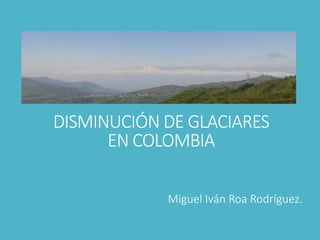 DISMINUCIÓN DE GLACIARES
EN COLOMBIA
Miguel Iván Roa Rodríguez.
 