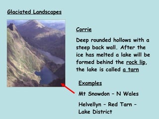 Glaciated Landscapes Corrie Deep rounded hollows with a steep back wall. After the ice has melted a lake will be formed behind the  rock lip , the lake is called  a tarn Examples Mt Snowdon – N Wales Helvellyn – Red Tarn – Lake District 
