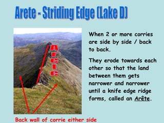 Arete - Striding Edge (Lake D) When 2 or more corries are side by side / back to back. They erode towards each other so that the land between them gets narrower and narrower until a knife edge ridge forms, called an  Arête .  Back wall of corrie either side Arete 