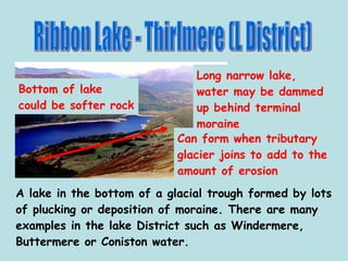 Ribbon Lake - Thirlmere (L District) A lake in the bottom of a glacial trough formed by lots of plucking or deposition of moraine. There are many examples in the lake District such as Windermere, Buttermere or Coniston water. Long narrow lake, water may be dammed up behind terminal moraine Bottom of lake could be softer rock Can form when tributary glacier joins to add to the amount of erosion 