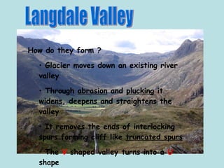 Langdale Valley How do they form ? Glacier moves down an existing river valley Through  abrasion  and  plucking  it widens, deepens and straightens the valley It removes the ends of interlocking spurs forming cliff like  truncated spurs The  V  shaped valley turns into a  U  shape 