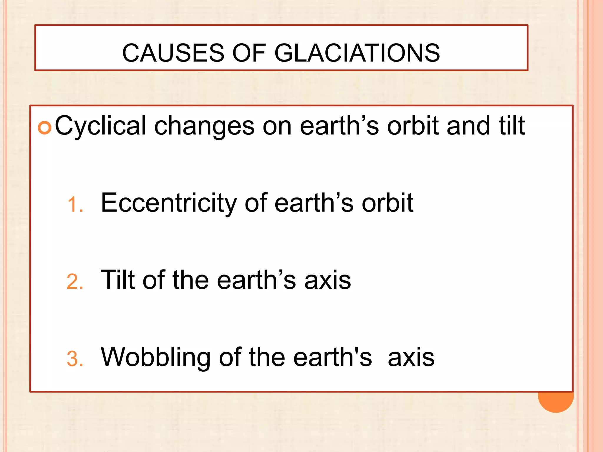 CAUSES OF GLACIATIONS
 Cyclical

changes on earth’s orbit and tilt

1.

Eccentricity of earth’s orbit

2.

Tilt of the earth’s axis

3.

Wobbling of the earth's axis

 